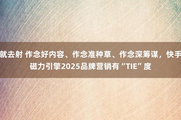 就去射 作念好内容、作念准种草、作念深筹谋，快手磁力引擎2025品牌营销有“TIE”度