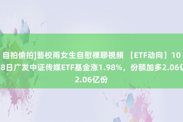 自拍偷拍]藝校兩女生自慰裸聊視頻 【ETF动向】10月28日广发中证传媒ETF基金涨1.98%，份额加多2.06亿份