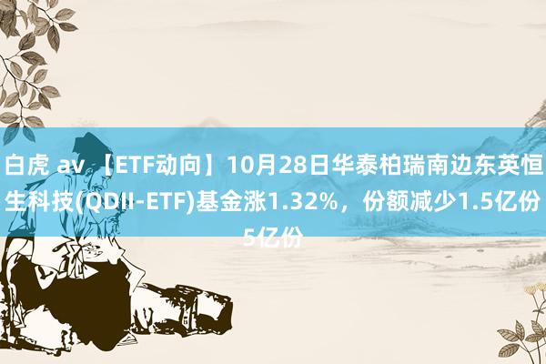 白虎 av 【ETF动向】10月28日华泰柏瑞南边东英恒生科技(QDII-ETF)基金涨1.32%，份额减少1.5亿份