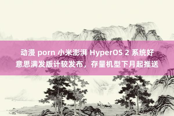 动漫 porn 小米澎湃 HyperOS 2 系统好意思满发版计较发布，存量机型下月起推送