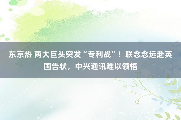 东京热 两大巨头突发“专利战”！联念念远赴英国告状，中兴通讯难以领悟