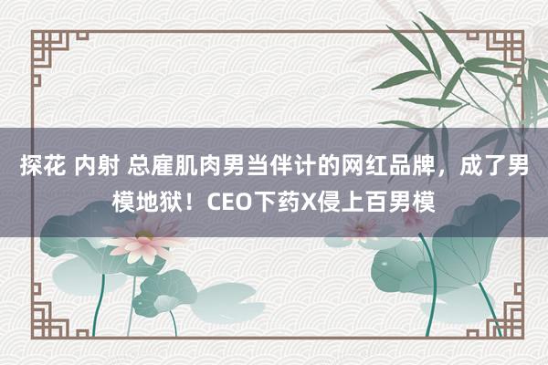 探花 内射 总雇肌肉男当伴计的网红品牌，成了男模地狱！CEO下药X侵上百男模