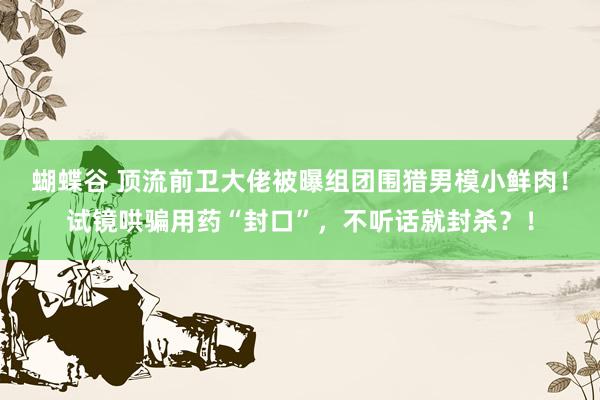 蝴蝶谷 顶流前卫大佬被曝组团围猎男模小鲜肉！试镜哄骗用药“封口”，不听话就封杀？！