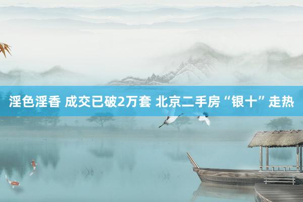 淫色淫香 成交已破2万套 北京二手房“银十”走热