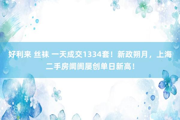 好利来 丝袜 一天成交1334套！新政朔月，上海二手房阛阓屡创单日新高！