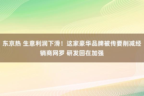 东京热 生意利润下滑！这家豪华品牌被传要削减经销商网罗 研发回在加强