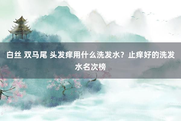 白丝 双马尾 头发痒用什么洗发水？止痒好的洗发水名次榜