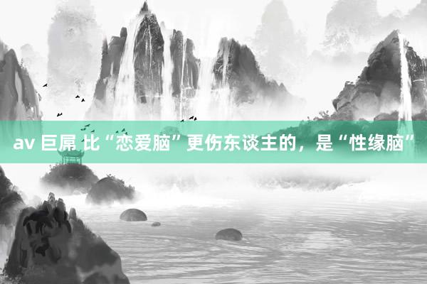 av 巨屌 比“恋爱脑”更伤东谈主的，是“性缘脑”