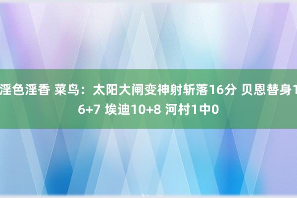 淫色淫香 菜鸟：太阳大闸变神射斩落16分 贝恩替身16+7 埃迪10+8 河村1中0