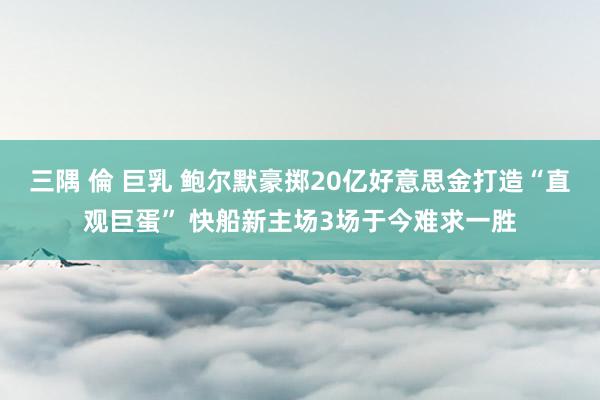 三隅 倫 巨乳 鲍尔默豪掷20亿好意思金打造“直观巨蛋” 快船新主场3场于今难求一胜