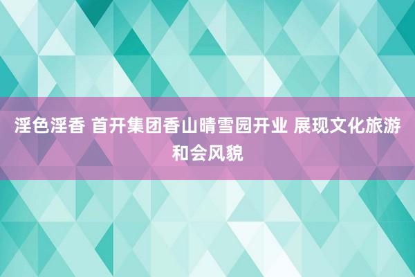 淫色淫香 首开集团香山晴雪园开业 展现文化旅游和会风貌