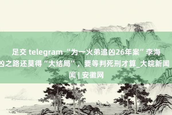 足交 telegram “为一火弟追凶26年案”李海玉：追凶之路还莫得“大结局”，要等判死刑才算_大皖新闻 | 安徽网