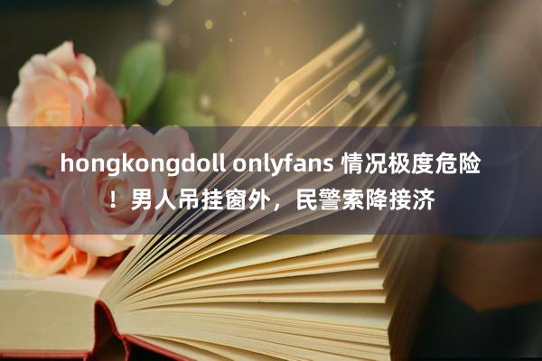 hongkongdoll onlyfans 情况极度危险！男人吊挂窗外，民警索降接济