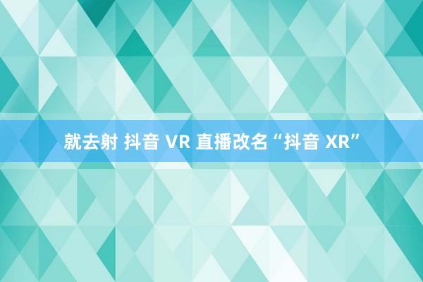 就去射 抖音 VR 直播改名“抖音 XR”