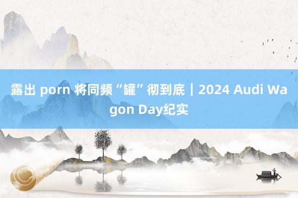 露出 porn 将同频“罐”彻到底｜2024 Audi Wagon Day纪实