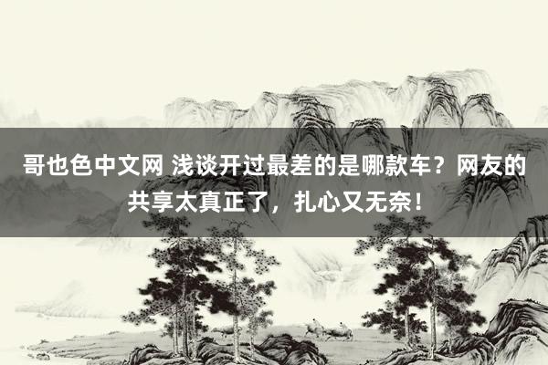 哥也色中文网 浅谈开过最差的是哪款车？网友的共享太真正了，扎心又无奈！