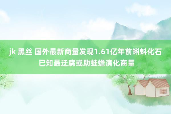 jk 黑丝 国外最新商量发现1.61亿年前蝌蚪化石 已知最迂腐或助蛙蟾演化商量