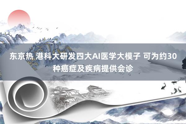 东京热 港科大研发四大AI医学大模子 可为约30种癌症及疾病提供会诊