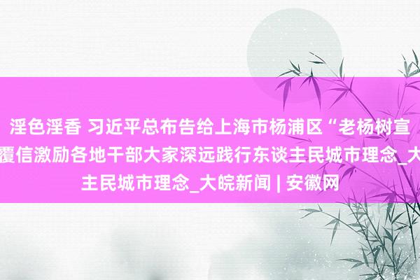 淫色淫香 习近平总布告给上海市杨浦区“老杨树宣讲汇”整体同道覆信激励各地干部大家深远践行东谈主民城市理念_大皖新闻 | 安徽网