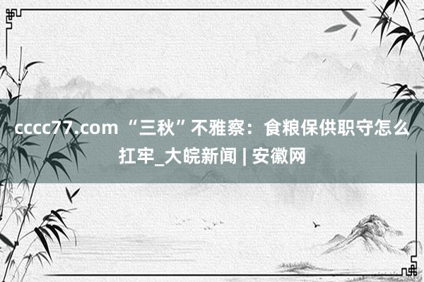 cccc77.com “三秋”不雅察：食粮保供职守怎么扛牢_大皖新闻 | 安徽网