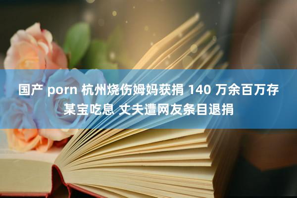 国产 porn 杭州烧伤姆妈获捐 140 万余百万存某宝吃息 丈夫遭网友条目退捐