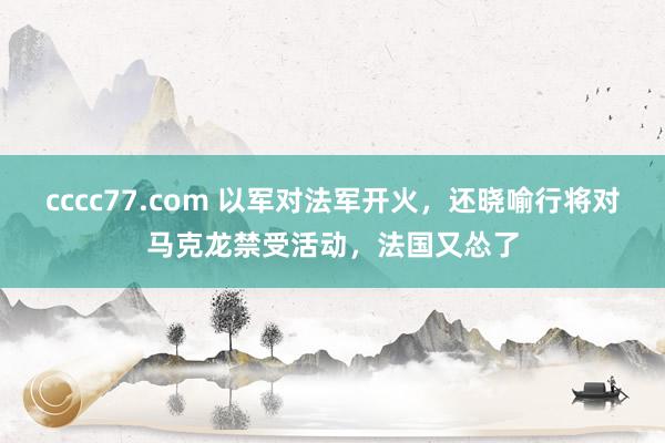 cccc77.com 以军对法军开火，还晓喻行将对马克龙禁受活动，法国又怂了