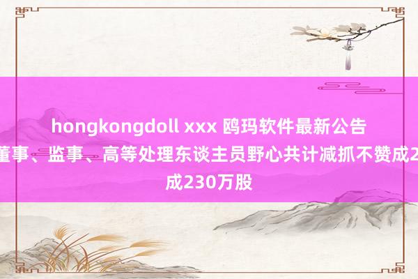 hongkongdoll xxx 鸥玛软件最新公告：部分董事、监事、高等处理东谈主员野心共计减抓不赞成230万股