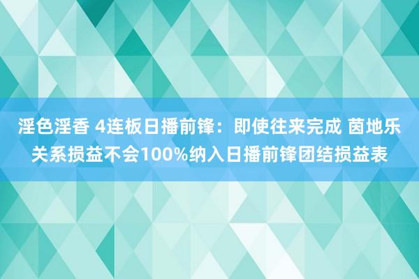 淫色淫香 4连板日播前锋：即使往来完成 茵地乐关系损益不会100%纳入日播前锋团结损益表