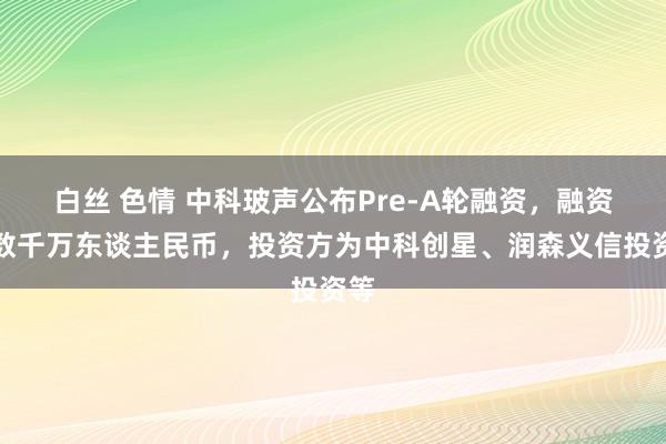 白丝 色情 中科玻声公布Pre-A轮融资，融资额数千万东谈主民币，投资方为中科创星、润森义信投资等