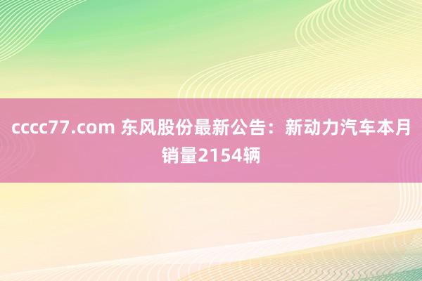 cccc77.com 东风股份最新公告：新动力汽车本月销量2154辆