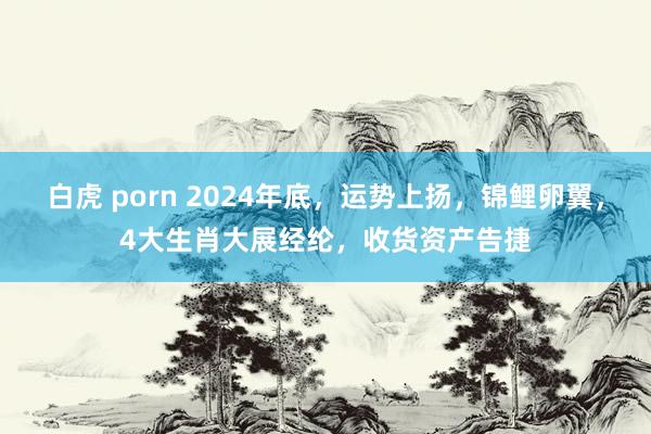 白虎 porn 2024年底，运势上扬，锦鲤卵翼，4大生肖大展经纶，收货资产告捷