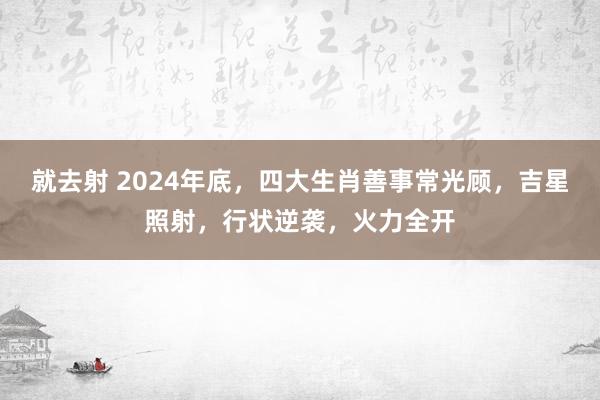 就去射 2024年底，四大生肖善事常光顾，吉星照射，行状逆袭，火力全开