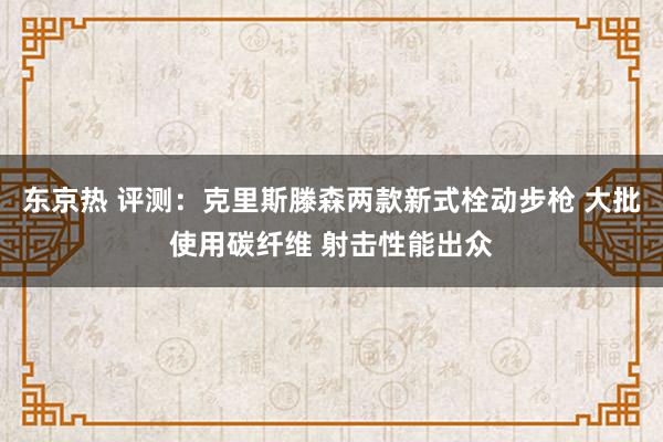 东京热 评测：克里斯滕森两款新式栓动步枪 大批使用碳纤维 射击性能出众