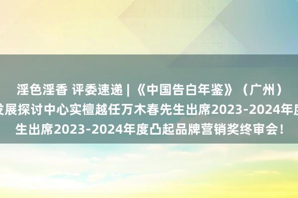 淫色淫香 评委速递 | 《中国告白年鉴》（广州）编纂暨中国品牌高质地发展探讨中心实檀越任万木春先生出席2023-2024年度凸起品牌营销奖终审会！