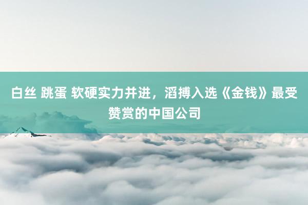 白丝 跳蛋 软硬实力并进，滔搏入选《金钱》最受赞赏的中国公司