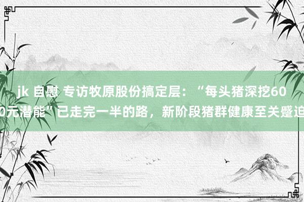 jk 自慰 专访牧原股份搞定层：“每头猪深挖600元潜能”已走完一半的路，新阶段猪群健康至关蹙迫