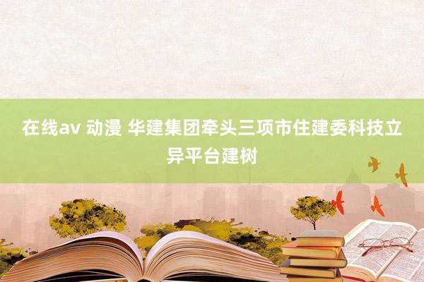 在线av 动漫 华建集团牵头三项市住建委科技立异平台建树