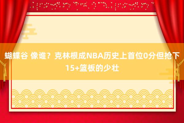 蝴蝶谷 像谁？克林根成NBA历史上首位0分但抢下15+篮板的少壮