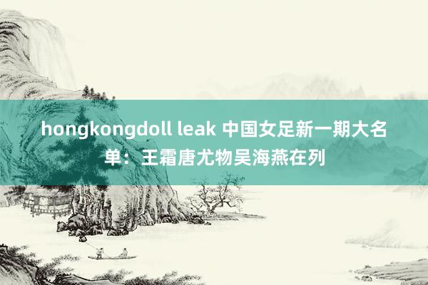 hongkongdoll leak 中国女足新一期大名单：王霜唐尤物吴海燕在列