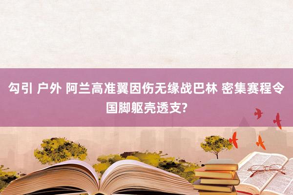 勾引 户外 阿兰高准翼因伤无缘战巴林 密集赛程令国脚躯壳透支?