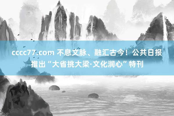 cccc77.com 不息文脉、融汇古今！公共日报推出“大省挑大梁·文化润心”特刊