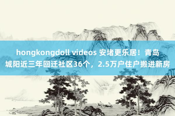 hongkongdoll videos 安堵更乐居！青岛城阳近三年回迁社区36个，2.5万户住户搬进新房