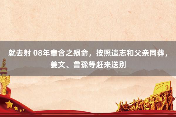 就去射 08年章含之殒命，按照遗志和父亲同葬，姜文、鲁豫等赶来送别