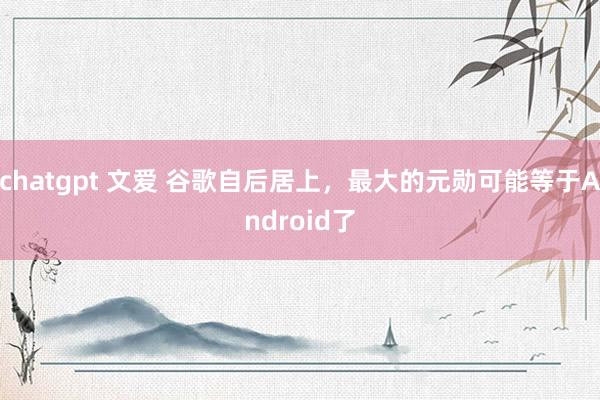 chatgpt 文爱 谷歌自后居上，最大的元勋可能等于Android了