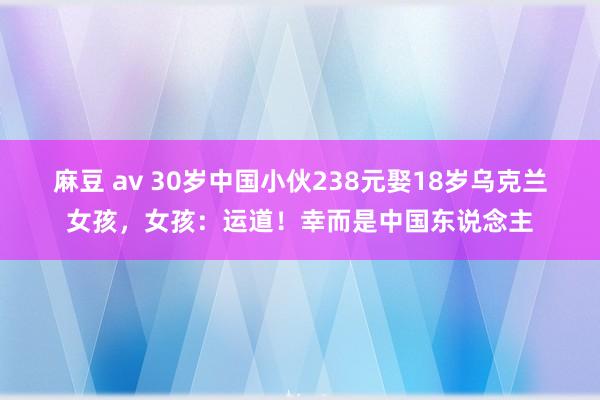 麻豆 av 30岁中国小伙238元娶18岁乌克兰女孩，女孩：运道！幸而是中国东说念主