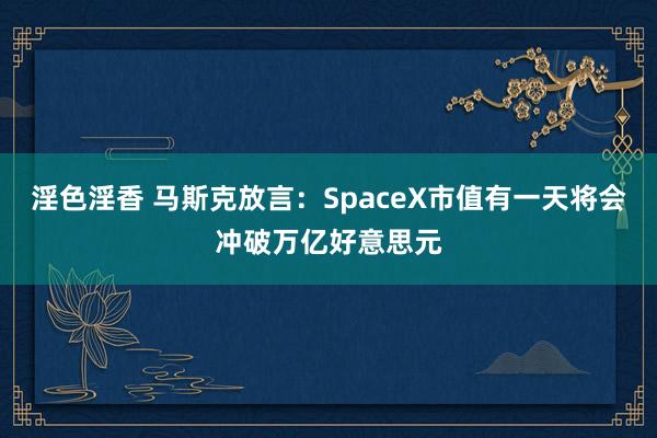 淫色淫香 马斯克放言：SpaceX市值有一天将会冲破万亿好意思元