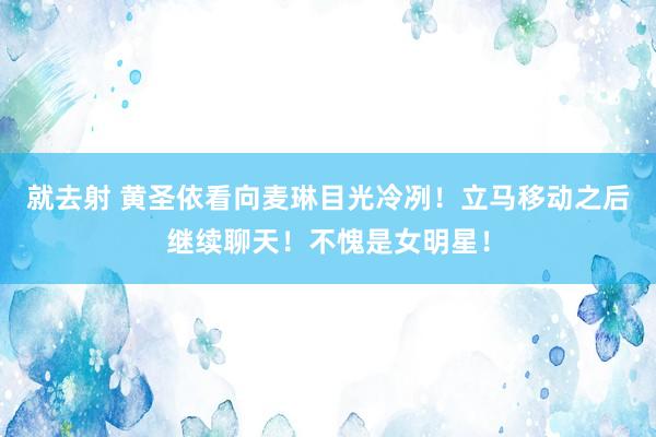 就去射 黄圣依看向麦琳目光冷冽！立马移动之后继续聊天！不愧是女明星！