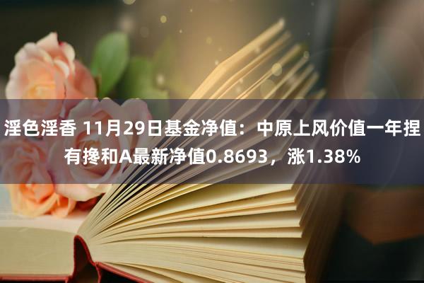 淫色淫香 11月29日基金净值：中原上风价值一年捏有搀和A最新净值0.8693，涨1.38%