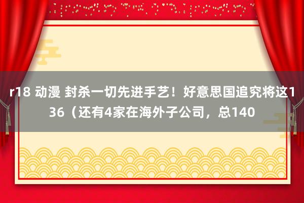 r18 动漫 封杀一切先进手艺！好意思国追究将这136（还有4家在海外子公司，总140