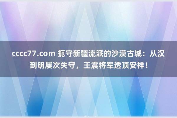 cccc77.com 扼守新疆流派的沙漠古城：从汉到明屡次失守，王震将军透顶安祥！